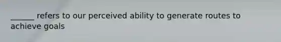 ______ refers to our perceived ability to generate routes to achieve goals