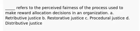 _____ refers to the perceived fairness of the process used to make reward allocation decisions in an organization. a. Retributive justice b. Restorative justice c. Procedural justice d. Distributive justice