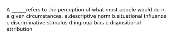 A ______refers to the perception of what most people would do in a given circumstances. a.descriptive norm b.situational influence c.discriminative stimulus d.ingroup bias e.dispositional attribution