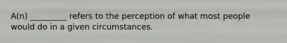 A(n) _________ refers to the perception of what most people would do in a given circumstances.