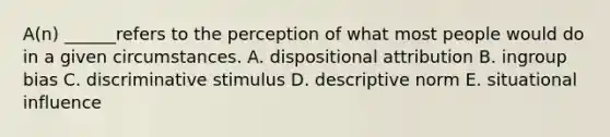 A(n) ______refers to the perception of what most people would do in a given circumstances. A. dispositional attribution B. ingroup bias C. discriminative stimulus D. descriptive norm E. situational influence