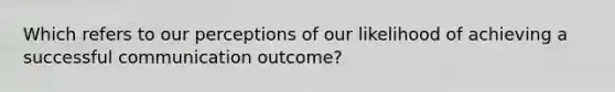 Which refers to our perceptions of our likelihood of achieving a successful communication outcome?