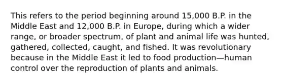 This refers to the period beginning around 15,000 B.P. in the Middle East and 12,000 B.P. in Europe, during which a wider range, or broader spectrum, of plant and animal life was hunted, gathered, collected, caught, and fished. It was revolutionary because in the Middle East it led to food production—human control over the reproduction of plants and animals.