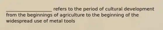 ____________________ refers to the period of cultural development from the beginnings of agriculture to the beginning of the widespread use of metal tools