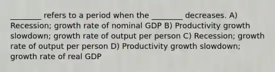 ________ refers to a period when the ________ decreases. A) Recession; growth rate of nominal GDP B) Productivity growth slowdown; growth rate of output per person C) Recession; growth rate of output per person D) Productivity growth slowdown; growth rate of real GDP