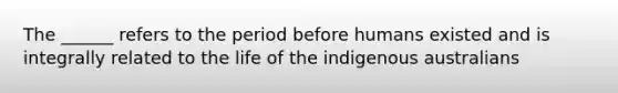 The ______ refers to the period before humans existed and is integrally related to the life of the indigenous australians