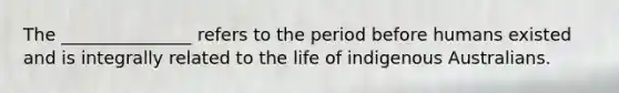 The _______________ refers to the period before humans existed and is integrally related to the life of indigenous Australians.