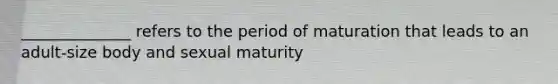 ______________ refers to the period of maturation that leads to an adult-size body and sexual maturity