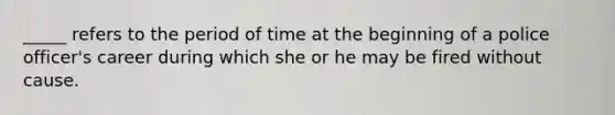 _____ refers to the period of time at the beginning of a police officer's career during which she or he may be fired without cause.