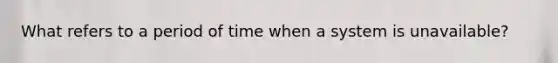 What refers to a period of time when a system is unavailable?