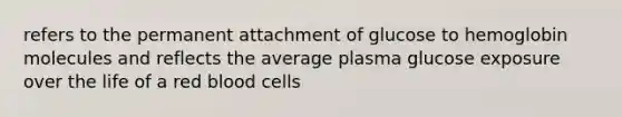 refers to the permanent attachment of glucose to hemoglobin molecules and reflects the average plasma glucose exposure over the life of a red blood cells