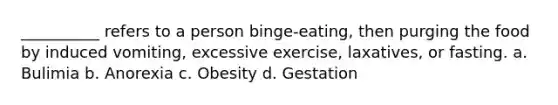 __________ refers to a person binge-eating, then purging the food by induced vomiting, excessive exercise, laxatives, or fasting.​ a. ​Bulimia b. ​Anorexia c. ​Obesity d. ​Gestation