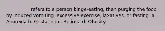 __________ refers to a person binge-eating, then purging the food by induced vomiting, excessive exercise, laxatives, or fasting.​ a. ​Anorexia b. ​Gestation c. ​Bulimia d. ​Obesity