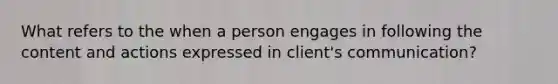 What refers to the when a person engages in following the content and actions expressed in client's communication?