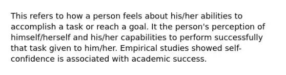 This refers to how a person feels about his/her abilities to accomplish a task or reach a goal. It the person's perception of himself/herself and his/her capabilities to perform successfully that task given to him/her. Empirical studies showed self-confidence is associated with academic success.