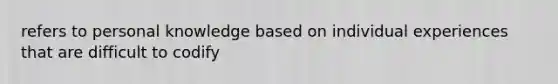 refers to personal knowledge based on individual experiences that are difficult to codify