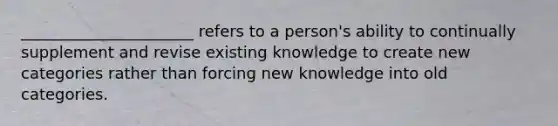 ______________________ refers to a person's ability to continually supplement and revise existing knowledge to create new categories rather than forcing new knowledge into old categories.