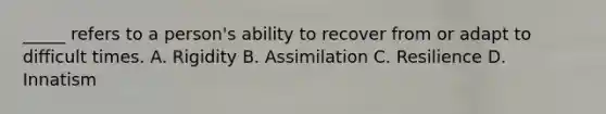 _____ refers to a person's ability to recover from or adapt to difficult times. A. Rigidity B. Assimilation C. Resilience D. Innatism