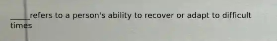 _____refers to a person's ability to recover or adapt to difficult times