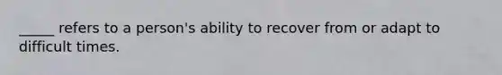 _____ refers to a person's ability to recover from or adapt to difficult times.