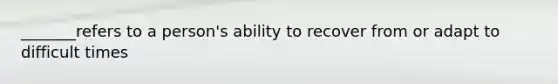 _______refers to a person's ability to recover from or adapt to difficult times