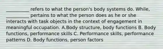 __________ refers to what the person's body systems do. While, __________ pertains to what the person does as he or she interacts with task objects in the context of engagement in meaningful occupation. A.Body structure, body functions B. Body functions, performance skills C. Performance skills, performance patterns D. Body functions, person factors