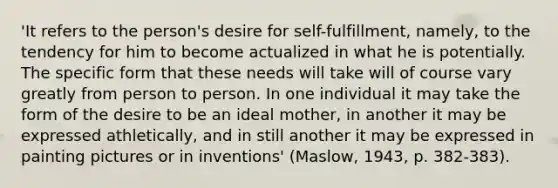 'It refers to the person's desire for self-fulfillment, namely, to the tendency for him to become actualized in what he is potentially. The specific form that these needs will take will of course vary greatly from person to person. In one individual it may take the form of the desire to be an ideal mother, in another it may be expressed athletically, and in still another it may be expressed in painting pictures or in inventions' (Maslow, 1943, p. 382-383).