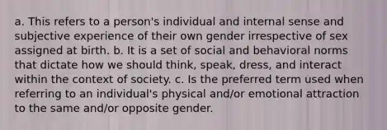 a. This refers to a person's individual and internal sense and subjective experience of their own gender irrespective of sex assigned at birth. b. It is a set of social and behavioral norms that dictate how we should think, speak, dress, and interact within the context of society. c. Is the preferred term used when referring to an individual's physical and/or emotional attraction to the same and/or opposite gender.