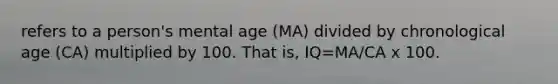 refers to a person's mental age (MA) divided by chronological age (CA) multiplied by 100. That is, IQ=MA/CA x 100.