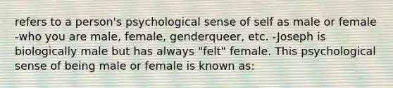 refers to a person's psychological sense of self as male or female -who you are male, female, genderqueer, etc. -Joseph is biologically male but has always "felt" female. This psychological sense of being male or female is known as: