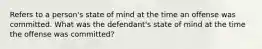 Refers to a person's state of mind at the time an offense was committed. What was the defendant's state of mind at the time the offense was committed?