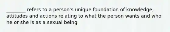 ________ refers to a person's unique foundation of knowledge, attitudes and actions relating to what the person wants and who he or she is as a sexual being