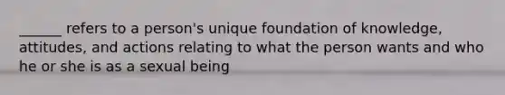 ______ refers to a person's unique foundation of knowledge, attitudes, and actions relating to what the person wants and who he or she is as a sexual being