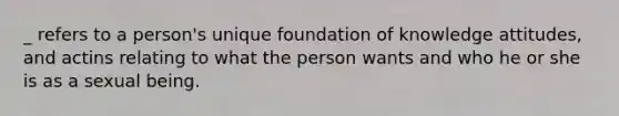 _ refers to a person's unique foundation of knowledge attitudes, and actins relating to what the person wants and who he or she is as a sexual being.