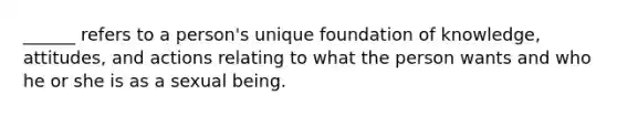 ______ refers to a person's unique foundation of knowledge, attitudes, and actions relating to what the person wants and who he or she is as a sexual being.