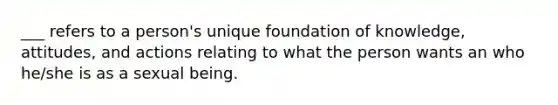 ___ refers to a person's unique foundation of knowledge, attitudes, and actions relating to what the person wants an who he/she is as a sexual being.