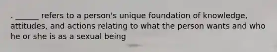 . ______ refers to a person's unique foundation of knowledge, attitudes, and actions relating to what the person wants and who he or she is as a sexual being