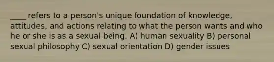 ____ refers to a person's unique foundation of knowledge, attitudes, and actions relating to what the person wants and who he or she is as a sexual being. A) human sexuality B) personal sexual philosophy C) sexual orientation D) gender issues