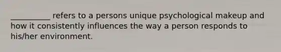 __________ refers to a persons unique psychological makeup and how it consistently influences the way a person responds to his/her environment.