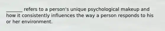 _______ refers to a person's unique psychological makeup and how it consistently influences the way a person responds to his or her environment.