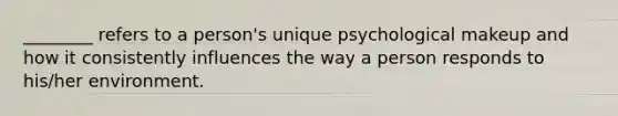 ________ refers to a person's unique psychological makeup and how it consistently influences the way a person responds to his/her environment.