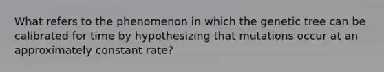 What refers to the phenomenon in which the genetic tree can be calibrated for time by hypothesizing that mutations occur at an approximately constant rate?