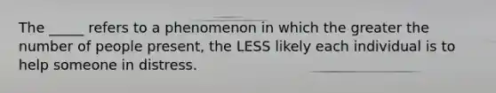 The _____ refers to a phenomenon in which the greater the number of people present, the LESS likely each individual is to help someone in distress.