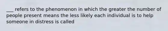 ___ refers to the phenomenon in which the greater the number of people present means the less likely each individual is to help someone in distress is called