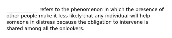 _____________ refers to the phenomenon in which the presence of other people make it less likely that any individual will help someone in distress because the obligation to intervene is shared among all the onlookers.