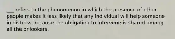 ___ refers to the phenomenon in which the presence of other people makes it less likely that any individual will help someone in distress because the obligation to intervene is shared among all the onlookers.