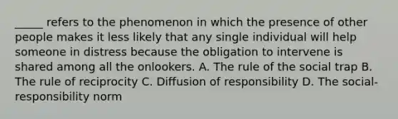 _____ refers to the phenomenon in which the presence of other people makes it less likely that any single individual will help someone in distress because the obligation to intervene is shared among all the onlookers. A. The rule of the social trap B. The rule of reciprocity C. Diffusion of responsibility D. The social-responsibility norm