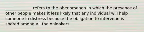 _____________ refers to the phenomenon in which the presence of other people makes it less likely that any individual will help someone in distress because the obligation to intervene is shared among all the onlookers.