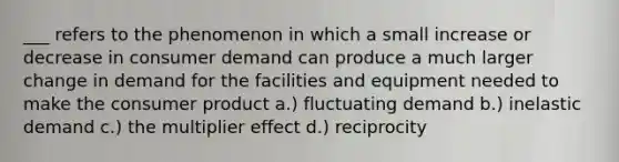 ___ refers to the phenomenon in which a small increase or decrease in consumer demand can produce a much larger change in demand for the facilities and equipment needed to make the consumer product a.) fluctuating demand b.) inelastic demand c.) the multiplier effect d.) reciprocity