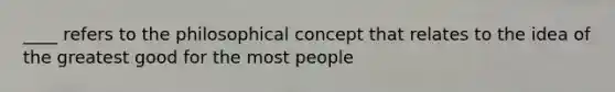 ____ refers to the philosophical concept that relates to the idea of the greatest good for the most people